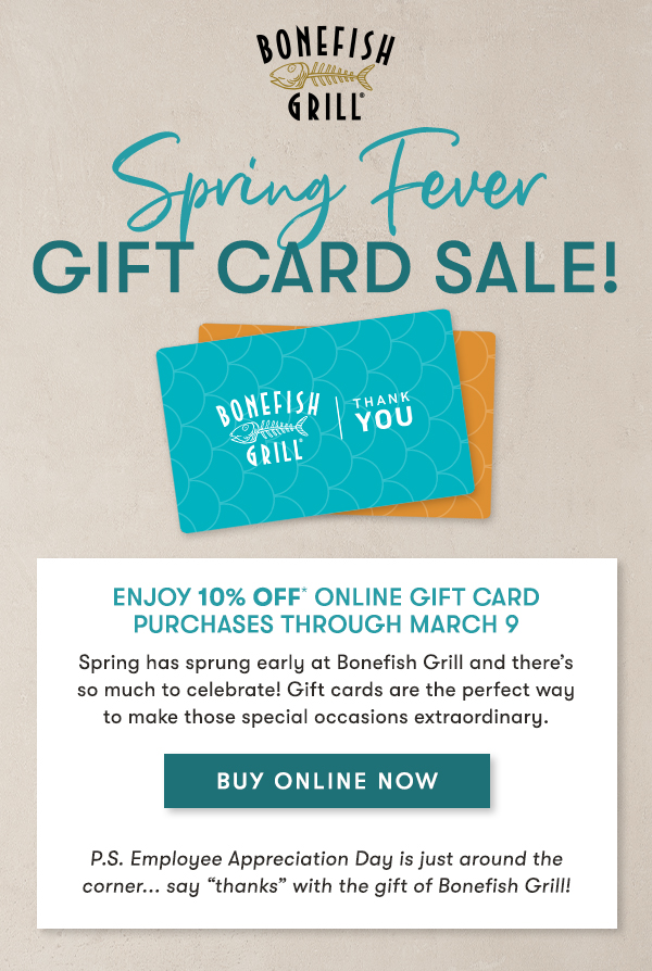 Bonefish Grill Enjoy 10% Off* Online Gift Card Purchases through March 9
                                    Spring has sprung early at Bonefish Grill and there’s so much to celebrate! Gift cards are the perfect way to make those special occasions extraordinary. BUY ONLINE NOW P.S. Employee Appreciation Day is just around the corner... say “thanks” with the gift of Bonefish Grill!