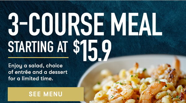 3-COURSE Meal
                                    STARTING AT $15.9 Enjoy a salad, choice of entrée and a dessert for a limited time. SEE MENU
