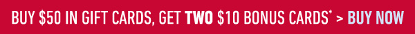 Buy $50 in Gift Cards, Get TWO $10 Bonus Cards* > Buy Now
