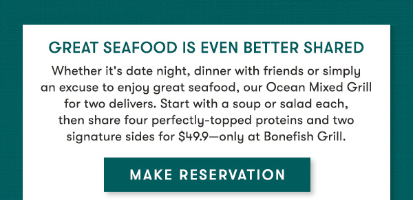 GREAT SEAFOOD IS EVEN BETTER SHARED. Experience our Ocean Mixed Grill for two and enjoy a souup or salad pper person, then enjoy four perfectly topped proteins and two signature sides to share-all for $49.99 It's everything you need for a memorable meal, only at Bonefish Grill. MAKE RESERVATION