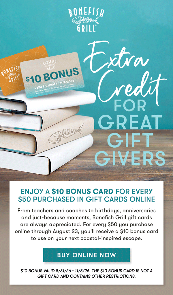 Extra credit for gift givers. Enjoy a $10 Bonus Card for every $50 purchased in Gift Cards Online
From teachers and coaches to birthdays, anniversaries and just-because moments, Bonefish Grill gift cards are always appreciated. For every $50 you purchase online through August 23, you'll receive a $10 bonus card to use on your next coastal-inspired escape. BUY ONLINE NOW $10 bonus valid 8/31/26 - 11/8/26. THE $10 BONUS CARD IS NOT A GIFT CARD and contains other restrictions.