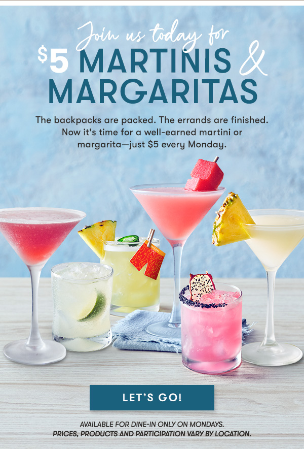 $5 Martinis & Margaritas. The backpacks are packed. The errands are finished. Now it's time for a well-earned martini or margarita—just $5 every Monday. LET'S GO Available for dine-in only on Mondays.
Prices, products and participation vary by location.