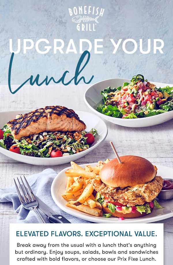 UPGRADE YOUR LUNCH Elevated flavors. Exceptional value. Break away from the usual with a lunch that's anything but ordinary. Enjoy soups, salads, bowls and sandwiches crafted with bold flavors, or choose our Prix Fixe Lunch..