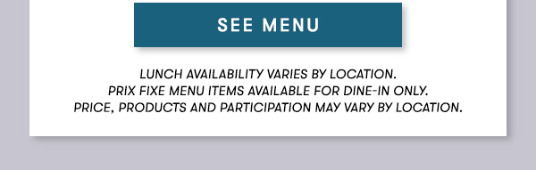 SEE MENU Lunch menu available Monday-Friday 11Am-3PM. Prix Fixe Menu items available for dine-in only. Price, products and participation may vary by location.